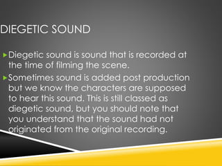 DIEGETIC SOUND
Diegetic sound is sound that is recorded at
the time of filming the scene.
Sometimes sound is added post production
but we know the characters are supposed
to hear this sound. This is still classed as
diegetic sound, but you should note that
you understand that the sound had not
originated from the original recording.
 