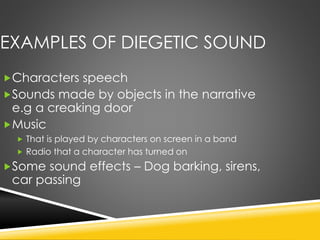EXAMPLES OF DIEGETIC SOUND
Characters speech
Sounds made by objects in the narrative
e.g a creaking door
Music
 That is played by characters on screen in a band
 Radio that a character has turned on
Some sound effects – Dog barking, sirens,
car passing
 