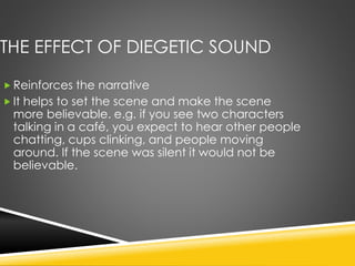THE EFFECT OF DIEGETIC SOUND
 Reinforces the narrative
 It helps to set the scene and make the scene
more believable. e.g. if you see two characters
talking in a café, you expect to hear other people
chatting, cups clinking, and people moving
around. If the scene was silent it would not be
believable.
 
