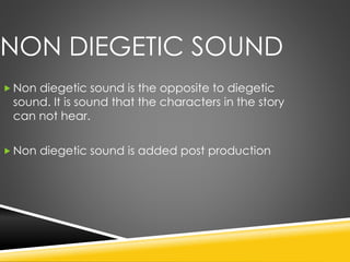 NON DIEGETIC SOUND
 Non diegetic sound is the opposite to diegetic
sound. It is sound that the characters in the story
can not hear.
 Non diegetic sound is added post production
 