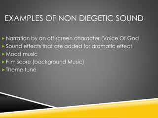 EXAMPLES OF NON DIEGETIC SOUND
 Narration by an off screen character (Voice Of God
 Sound effects that are added for dramatic effect
 Mood music
 Film score (background Music)
 Theme tune
 