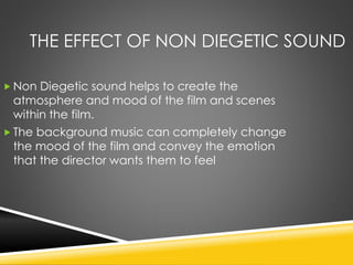 THE EFFECT OF NON DIEGETIC SOUND
 Non Diegetic sound helps to create the
atmosphere and mood of the film and scenes
within the film.
 The background music can completely change
the mood of the film and convey the emotion
that the director wants them to feel
 