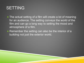 SETTING
 The actual setting of a film will create a lot of meaning
for an audience. The setting conveys the world of the
film and can go a long way to setting the mood and
atmosphere of a film.
 Remember the setting can also be the interior of a
building not just the exterior world.
 