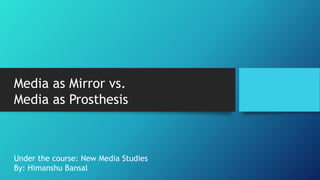 Media as Mirror vs.
Media as Prosthesis
Under the course: New Media Studies
By: Himanshu Bansal
 