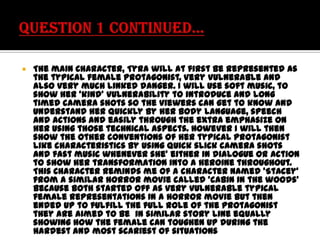 

The main Character, Tyra will at first be represented as
the typical female protagonist, very vulnerable and
also very much linked danger. I will use soft music, to
show her ‘kind’ vulnerability to introduce and long
timed camera shots so the viewers can get to know and
understand her quickly by her body language, speech
and actions and easily through the extra emphasize on
her using those technical aspects. However I will then
show the other conventions of her typical protagonist
like characteristics by using quick slick camera shots
and fast music whenever she’ either in dialogue or action
to show her transformation into a heroine throughout.
This Character reminds me of a character named ‘Stacey’
from a similar horror movie called ‘cabin in the woods’
because both started off as very vulnerable typical
female representations in a horror movie but then
ended up to fulfill the full role of the protagonist
they are aimed to be in similar story line equally
showing how the female can toughen up during the
hardest and most scariest of situations

 