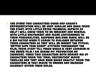 

The other two characters Owen and Sarah’s
representation will be very similar and basic from
the start. With little extra technical aspects of
help I will show them to be innocent and normal
with little excitement and more cautiousness to
their personalities. Suspense building music will be
a big factor when it comes to dialogue between
these characters as they will be inherit the typical
‘better safe than sorry’ attitude throughout the
film, from start till finish which is very common in
the genre film I am basing my production on
(Horror). These two characters both remind me of
Characters from the ‘final destination’ movie
thriller and they have been based exactly from the
characters in that movie to ensure and increase
accuracy within their roles.

 