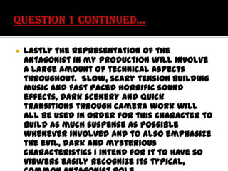 

Lastly the representation of the
antagonist in my production will involve
a large amount of technical aspects
throughout. Slow, scary tension building
music and fast paced horrific sound
effects, dark scenery and quick
transitions through camera work will
all be used in order for this character to
build as much suspense as possible
whenever involved and to also emphasize
the evil, dark and mysterious
characteristics I intend for it to have so
viewers easily recognize its typical,

 
