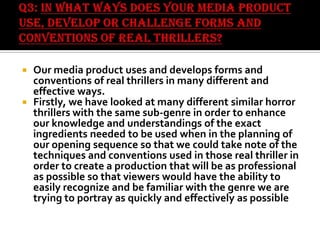 Our media product uses and develops forms and
conventions of real thrillers in many different and
effective ways.
 Firstly, we have looked at many different similar horror
thrillers with the same sub-genre in order to enhance
our knowledge and understandings of the exact
ingredients needed to be used when in the planning of
our opening sequence so that we could take note of the
techniques and conventions used in those real thriller in
order to create a production that will be as professional
as possible so that viewers would have the ability to
easily recognize and be familiar with the genre we are
trying to portray as quickly and effectively as possible


 