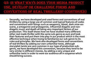 

Secondly, we have developed and used forms and conventions of real
thrillers by using a large use of common and typical features of codes
and conventions with things such as weaponry, blood, dark mise-enscene, a antagonist and protagonist, influential diagetic and nondiagetic music and death all being very important factors of our
production. This itself shows how we have studied many different
other real made thriller with the same sub-genre as ours and took
their features and put them into play in our product which is the most
effective technique when trying to familiarize our sub-genre to its
rules and principles. We have also developed forms and conventions
of real thrillers by adding our own unfamiliar twist, although
story/plot twists are very common in our type of production subgenre, we have developed this convention, because they tend to be
very similar in different movies, by adding a very unique and
unfamiliar twist in order to wow our audience all in suspense which
should bring success.

 
