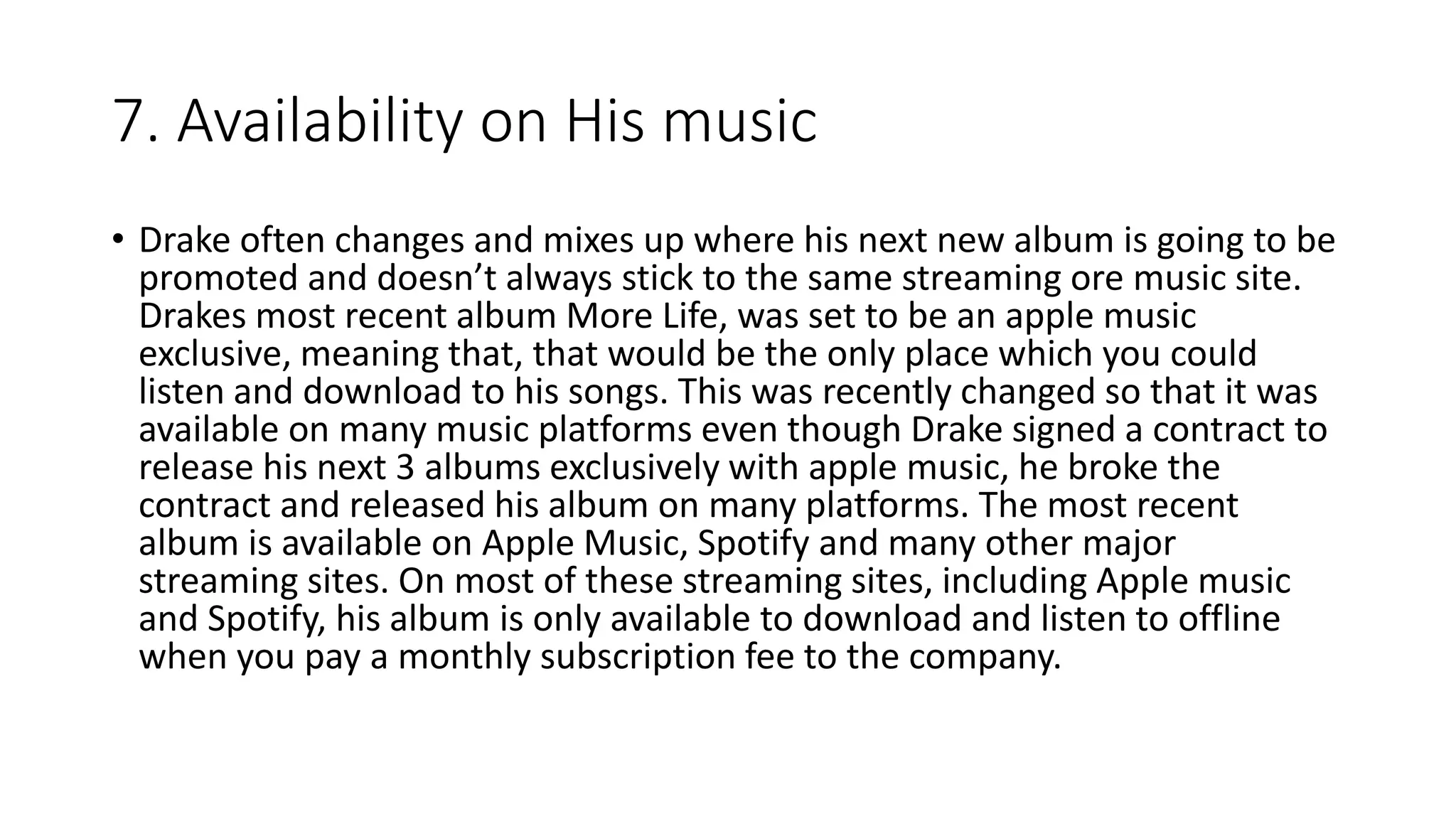 7. Availability on His music
• Drake often changes and mixes up where his next new album is going to be
promoted and doesn’t always stick to the same streaming ore music site.
Drakes most recent album More Life, was set to be an apple music
exclusive, meaning that, that would be the only place which you could
listen and download to his songs. This was recently changed so that it was
available on many music platforms even though Drake signed a contract to
release his next 3 albums exclusively with apple music, he broke the
contract and released his album on many platforms. The most recent
album is available on Apple Music, Spotify and many other major
streaming sites. On most of these streaming sites, including Apple music
and Spotify, his album is only available to download and listen to offline
when you pay a monthly subscription fee to the company.
 