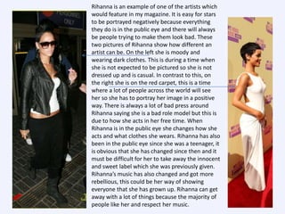 Rihanna is an example of one of the artists which
would feature in my magazine. It is easy for stars
to be portrayed negatively because everything
they do is in the public eye and there will always
be people trying to make them look bad. These
two pictures of Rihanna show how different an
artist can be. On the left she is moody and
wearing dark clothes. This is during a time when
she is not expected to be pictured so she is not
dressed up and is casual. In contrast to this, on
the right she is on the red carpet, this is a time
where a lot of people across the world will see
her so she has to portray her image in a positive
way. There is always a lot of bad press around
Rihanna saying she is a bad role model but this is
due to how she acts in her free time. When
Rihanna is in the public eye she changes how she
acts and what clothes she wears. Rihanna has also
been in the public eye since she was a teenager, it
is obvious that she has changed since then and it
must be difficult for her to take away the innocent
and sweet label which she was previously given.
Rihanna’s music has also changed and got more
rebellious, this could be her way of showing
everyone that she has grown up. Rihanna can get
away with a lot of things because the majority of
people like her and respect her music.

 