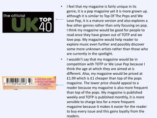 •

•

I feel that my magazine is fairly unique in its
genre, it is a pop magazine yet it is more grown up.
although it is similar to Top Of The Pops and We
Love Pop, it is a mature version and also explores a
few other genres rather than only focusing on pop.
I think my magazine would be good for people to
read once they have grown out of TOTP and we
love pop. My magazine would help reader to
explore music even further and possibly discover
some more unknown artists rather than those who
are currently in the spotlight.
I wouldn’t say that my magazine would be in
competition with TOTP or We Love Pop because I
think the age at which they are aimed at is
different. Also, my magazine would be priced at
£1.99 which is £1 cheaper than top of the pops
magazine. The lower price should appeal to a
reader because my magazine is also more frequent
than top of the pops. My magazine is published
weekly and TOTP is published monthly, it is more
sensible to charge less for a more frequent
magazine because it makes it easier for the reader
to buy every issue and this gains loyalty from the
readers.

 