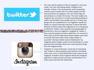 •

•

The main way for people to find my magazine is via social
media. The main ones being twitter, Instagram and
Youtube. Twitter is the most popular social networking
website used currently and it is a really simple and easy
way to promote my magazine. The use of hash tags can
spread ideas in a matter of minutes. The more readers my
magazine has, the easier it is to get something trending on
twitter and therefore more people will see it. If there was
going to be any competitions in my magazine I would use
twitter as a way of entering it because it means that their
followers will learn about the magazine so it is a cheap way
to advertise. Twitter is also used by most people aged 1418 and that is who my magazine is targeted at. Twitter is
also a way for people to contact celebrities. It is unusual to
find a type of social media which allows readers and artists
to interact with each other which makes twitter so
successful. Having a twitter account dedicated to my
magazine allows readers to get to see everything on a more
personal level and offers them even more exclusive things
than the magazine does.
Instagram is a more interactive, visual way of connecting
with readers. It allows people to post pictures and follow
other users, this is a more behind the scenes view into the
magazine. If readers of the magazine follow the Instagram
page then it helps to build a fan base and therefore it is a
more casual and informal relationship.

 