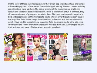 On the cover of these real media products they are all pop related and have one female
soloist taking up most of the frame. The main image is looking direct to camera and they
are all medium close up shots. The colour scheme of the magazines are bright girly
colours and the text is bold and stands out. There is an element of fun in all these, they
all have an element of gossip and secrets in them. The mast head on each magazine is
bold and recognisable so this manages to create a house style throughout each issue of
the magazine. Even simple things like slanted text or features add another dimension
which I have tried to recreate in my magazine. Auto shapes are used a lot to add extra
information and to not overwhelm the reader with too much text. Auto shapes ensure
that an important piece of information can easily stand out.

 