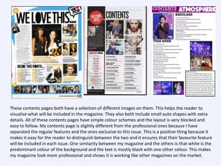 These contents pages both have a selection of different images on them. This helps the reader to
visualise what will be included in the magazine. They also both include small auto shapes with extra
details. All of these contents pages have simple colour schemes and the layout is very blocked and
easy to follow. My contents page is slightly different from the professional ones because I have
separated the regular features and the ones exclusive to this issue. This is a positive thing because it
makes it easy for the reader to distinguish between the two and it ensures that their favourite feature
will be included in each issue. One similarity between my magazine and the others is that white is the
predominant colour of the background and the text is mostly black with one other colour. This makes
my magazine look more professional and shows it is working like other magazines on the market.

 