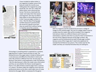 I have included an editors letter in
my magazine to explain some of the
features inside this months issue.
Talking about the magazine by using
words like ‘we’ and ‘you’ makes the
editors letter more casual and less
formal. This forms a bond with the
reader and makes them feel valued
and important. One way my editors
letter differs to the professional one
is that I have put pages numbers in
mine. I like the idea of having page
numbers because if someone likes
the sound of a specific issue then
they can easily find it without having
to read the rest of the contents.

Chronology is something which is expected on a contents
page because it makes it quick and easy to read. The
blocked format of the page makes it simple to follow and it
is not strenuous and difficult to find where it starts and
ends. My contents is different from the ‘we love pop’ one
because I have done a small explanation under the features.
I like this idea because it offers the reader extra information
and they can see whether this feature would appeal to
them or not. Both of these contents pages have a contrast
in 2 colours. The black makes the magazine more slick and
professional where as the other colour adds more of a pop
element to the page. Which is necessary for this genre.

Both my magazine and the professional one have a collage of
images on the contents page. The use of a collage makes it easy to
visually show the reader what will be included in the magazine.
Each picture relates to a different feature and if anyone is
interested in a specific artist then it is easy for them to find them in
the rest of the magazine because of the page numbers. My
magazine and the professional one both include page numbers
because some of the images don’t need to be explained, for
example the Ed Sheeran tour picture. This creates ease for the
reader and they can instantly find what they are looking for.

 