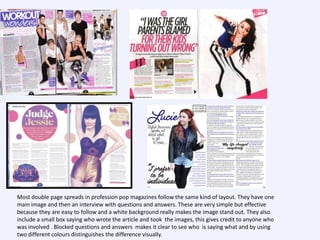 Most double page spreads in profession pop magazines follow the same kind of layout. They have one
main image and then an interview with questions and answers. These are very simple but effective
because they are easy to follow and a white background really makes the image stand out. They also
include a small box saying who wrote the article and took the images, this gives credit to anyone who
was involved . Blocked questions and answers makes it clear to see who is saying what and by using
two different colours distinguishes the difference visually.

 