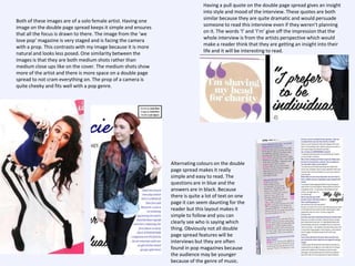 Both of these images are of a solo female artist. Having one
image on the double page spread keeps it simple and ensures
that all the focus is drawn to there. The image from the ‘we
love pop’ magazine is very staged and is facing the camera
with a prop. This contrasts with my image because it is more
natural and looks less posed. One similarity between the
images is that they are both medium shots rather than
medium close ups like on the cover. The medium shots show
more of the artist and there is more space on a double page
spread to not cram everything on. The prop of a camera is
quite cheeky and fits well with a pop genre.

Having a pull quote on the double page spread gives an insight
into style and mood of the interview. These quotes are both
similar because they are quite dramatic and would persuade
someone to read this interview even if they weren’t planning
on it. The words ‘I’ and ‘I’m’ give off the impression that the
whole interview is from the artists perspective which would
make a reader think that they are getting an insight into their
life and it will be interesting to read.

Alternating colours on the double
page spread makes it really
simple and easy to read. The
questions are in blue and the
answers are in black. Because
there is quite a lot of text on one
page it can seem daunting for the
reader but this layout makes it
simple to follow and you can
clearly see who is saying which
thing. Obviously not all double
page spread features will be
interviews but they are often
found in pop magazines because
the audience may be younger
because of the genre of music.

 