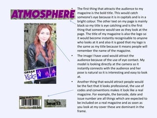 •

•

•

The first thing that attracts the audience to my
magazine is the bold title. This would catch
someone’s eye because it is in capitals and is in a
bright colour. The other text on my page is mainly
black so my title is eye catching and is the first
thing that someone would see as they look at the
page. The title of my magazine is also the logo so
it would become instantly recognisable to anyone
who looks at it and also it is good that my logo is
the same as my title because it means people will
remember the name of the magazine.
The image I have used would attract the
audience because of the use of eye contact. My
model is looking directly at the camera so it
instantly connects with the audience and her
pose is natural so it is interesting and easy to look
at.
Another thing that would attract people would
be the fact that it looks professional, the use of
codes and conventions makes it look like a real
magazine. For example, the barcode, date and
issue number are all things which are expected to
be included on a real magazine and as soon as
you look at my cover these are dominant in the
frame.

 