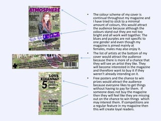 •

•

•

The colour scheme of my cover is
continual throughout my magazine and
I have tried to stick to a minimal
amount of colours, this would attract
the audience because although the
colours stand out they are not too
bright and all work well together. The
blues and purples are not specific to
one gender and even though my
magazine is aimed mainly at
females, males may also enjoy it.
The list of artists at the bottom of my
cover would attract the audience
because there is more of a chance that
they will see an artist they like. They
will become interested in the magazine
and therefore want to buy it if they
weren’t already intending on it.
Free posters and the chance to win
prizes would attract the audience
because everyone likes to get things
without having to pay for them. If
someone does not buy the magazine
then they will feel like they are missing
out on the chance to win things which
may interest them. If competitions are
a regular feature in my magazine then
this will create loyal readers.

 