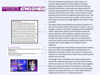 •

•

•

•

The first thing that would attract readers about my
contents page would be the clear logo and heading.
Reading a magazine shouldn’t be hard work so having a
bold title that stands out and tells you exactly what it is
would be appealing for the reader. The colours of this page
are also continued from the cover so this creates a house
style and ensures that the magazine works well as one. The
colour of the bar across the top is similar to the colours in
the images so this ties the page together and makes it look
complete.
The editors letter would attract the audience because it is
short yet it contains all the information it needs to. The use
of page numbers in the letter is good because the different
colour makes them stand out and therefore makes the
articles stand out. Direct address using the word ‘you’ is
talking directly to the reader and makes it casual and
friendly. The editors letter also gives a more behind the
scenes feel rather than just showing the readers from the
outside it gives them slightly more insight into the
magazine.
The small explanation of the features would attract readers
because it offers them slightly more and helps them to
decide which articles to read. The contrast in colours also
separates out the features and makes it less daunting and a
smaller chunk of text.
The images I have included on my contents page would
attract the reader because they are all from live concerts
which I have been to. This links to the title of my magazine
because it obviously shows some relevance to the word
‘atmosphere’ like at a concert. Live music is also enjoyable
because many pop artists put on a show rather than just
singing which means it is a well known genre.

 
