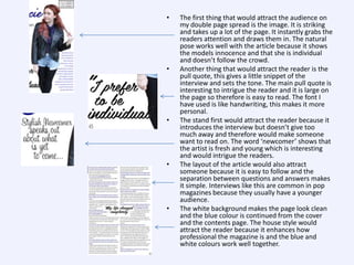 •

•

•

•

•

The first thing that would attract the audience on
my double page spread is the image. It is striking
and takes up a lot of the page. It instantly grabs the
readers attention and draws them in. The natural
pose works well with the article because it shows
the models innocence and that she is individual
and doesn’t follow the crowd.
Another thing that would attract the reader is the
pull quote, this gives a little snippet of the
interview and sets the tone. The main pull quote is
interesting to intrigue the reader and it is large on
the page so therefore is easy to read. The font I
have used is like handwriting, this makes it more
personal.
The stand first would attract the reader because it
introduces the interview but doesn’t give too
much away and therefore would make someone
want to read on. The word ‘newcomer’ shows that
the artist is fresh and young which is interesting
and would intrigue the readers.
The layout of the article would also attract
someone because it is easy to follow and the
separation between questions and answers makes
it simple. Interviews like this are common in pop
magazines because they usually have a younger
audience.
The white background makes the page look clean
and the blue colour is continued from the cover
and the contents page. The house style would
attract the reader because it enhances how
professional the magazine is and the blue and
white colours work well together.

 