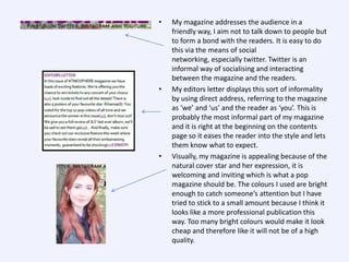 •

•

•

My magazine addresses the audience in a
friendly way, I aim not to talk down to people but
to form a bond with the readers. It is easy to do
this via the means of social
networking, especially twitter. Twitter is an
informal way of socialising and interacting
between the magazine and the readers.
My editors letter displays this sort of informality
by using direct address, referring to the magazine
as ‘we’ and ‘us’ and the reader as ‘you’. This is
probably the most informal part of my magazine
and it is right at the beginning on the contents
page so it eases the reader into the style and lets
them know what to expect.
Visually, my magazine is appealing because of the
natural cover star and her expression, it is
welcoming and inviting which is what a pop
magazine should be. The colours I used are bright
enough to catch someone’s attention but I have
tried to stick to a small amount because I think it
looks like a more professional publication this
way. Too many bright colours would make it look
cheap and therefore like it will not be of a high
quality.

 