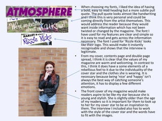 •

•

•

When choosing my fonts, I liked the idea of having
a bold, easy to read heading but a more subtle pull
quote. The pull quote looks almost like handwriting
and I think this is very personal and could be
coming directly from the artist themselves. This
would address the reader because they would
want inside information which has not been
twisted or changed by the magazine. The font I
have used for my features are clear and simple so
it is easy to read and gets across the information
necessary. The font I used for ‘Rizzle Kicks’ looks
like their logo. This would make it instantly
recognisable and shows that the interview is
legitimate.
From my cover, contents page and double page
spread, I think it is clear that the values of my
magazine are warm and welcoming. In contrast to
this, I think it does have a some elements of a
rebellious feel to it due to the individuality of the
cover star and the clothes she is wearing. It is
necessary because being ‘nice’ and ‘happy’ isn’t
always the best way of catching someone's
attention, it has to display a few different
emotions.
The front cover of my magazine would make
readers aspire to be like my star because she is
young and stylish. She is slightly older than the age
of my readers so it is important for them to look up
to her for my cover star to be an inspiration to
them. The interview I included also has to work
with the style of the cover star and the words have
to fit with the images.

 