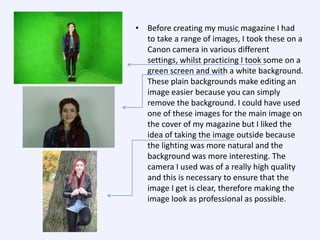 • Before creating my music magazine I had
to take a range of images, I took these on a
Canon camera in various different
settings, whilst practicing I took some on a
green screen and with a white background.
These plain backgrounds make editing an
image easier because you can simply
remove the background. I could have used
one of these images for the main image on
the cover of my magazine but I liked the
idea of taking the image outside because
the lighting was more natural and the
background was more interesting. The
camera I used was of a really high quality
and this is necessary to ensure that the
image I get is clear, therefore making the
image look as professional as possible.

 