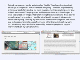 •

To track my progress I used a website called Weebly. This allowed me to upload
each stage of the process and also analyse everything I had done. I uploaded my
preliminary task before starting my music magazine, having everything on my blog
makes it easy to see if I’ve progressed and how my style of work has changed. I
could also upload any images I had taken during the coursework and it was easy to
keep all my work in one place. I also like using Weebly because it allows me to
personalise my blog, choosing my own header and how I lay things out. The online
blog is also easier for me to access from home rather than printing all my work
out. My Weebly page can also be accessed by anyone so people can suggest
improvements on my work or analysis.

 
