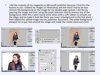 •

I did the majority of my magazine on Microsoft publisher because I find this the
easiest to use. I edited my images on Photoshop and the most I had to do was
remove the background on the image for my double page spread. I did this by
opening the image and then using the quick selection tool to remove any of the
background. After this I went round some areas with a soft rubber to smooth out
the edges and to make it look like there was never a background in the first place. I
then added this edited image into my publisher document. The white background
allowed me to put text around the image and made the model stand out more.

 