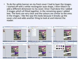 • To do the white banner on my front cover I had to layer the images.
I started off with a white rectangular auto shape, I then tilted it to
add a different dimension to my cover. Once I had done this I added
3 images which all fitted together. In the remaining space I added
text. The fonts are very clear and the colours are similar to the ones
in the images. I like the way this looks because it breaks up the
cover a bit and adds another thing to look at and interest the
reader.

 