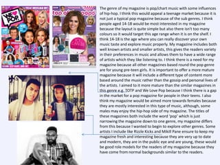 •

The genre of my magazine is pop/chart music with some influences
of hip-hop. I think this would appeal a teenage market because it is
not just a typical pop magazine because of the sub genres. I think
people aged 14-18 would be most interested in my magazine
because the layout is quite simple but also there isn't too many
colours so it would target this age range when it is on the shelf. I
think 14-18 is the age where you can really discover your own
music taste and explore music properly. My magazine includes both
well known artists and smaller artists, this gives the readers variety
in their preferences in music and allows them to have a wide range
of artists which they like listening to. I think there is a need for my
magazine because all other magazines based round the pop genre
are for young pre-teen girls. It is important to offer a more mature
magazine because it will include a different type of content more
based around the music rather than the gossip and personal lives of
the artists. I aimed to it more mature than the similar magazines in
this genre e.g. TOTP and We Love Pop because I think there is a gap
in the market for a pop magazine for people in their teens. I also
think my magazine would be aimed more towards females because
they are mostly interested in this type of music, although, some
males may enjoy the hip-hop side of my magazine. The titles of
these magazines both include the word ‘pop’ which is just
narrowing the magazine down to one genre, my magazine differs
from this because I wanted to begin to explore other genres. Some
artists I include like Rizzle Kicks and Mikill Pane ensure to keep my
magazine fresh and interesting because they are very up to date
and modern, they are in the public eye and are young, these would
be good role models for the readers of my magazine because they
have come from normal backgrounds similar to the readers.

 