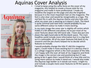 Aquinas Cover using the same fonts on the cover of my
Analysis
• I tried to keep

•

•

magazine, this helped to create a house style for my
magazine and made it more professional. I made my
headline the largest on the page and also the brightest
because it is the most important text on the magazine. The
font is also clear and would be recognisable as a logo. The
red font fits in with the Aquinas theme and also links with
what my cover star is wearing so it doesn't clash. The black
is quite minimal and next time I would probably try out
some different colour to make it more exciting.
In my main image the cover star is slightly off centre which
makes it a bit different and allows me to put most of my
cover features down the left hand side. I have also put one
down the right hand side to fill the blank space. The main
headline could include more information but it is a big font
so it is noticeable. All of my cover features link back to my
research and the pie charts helped me to decide which
features to include.
I would probably change the title if I did this magazine
again, I could make it more exciting but it is obvious that it
is a college magazine which is the main purpose of the title.
I am happy with the over all look of my magazine and think
the image is the correct size and positioning but if I was
going to do it again then I would think of a new title and try
using more colours to make it stand out. I would also make
the Aquinas logo bolder so it stands out more. I might try
and include a couple more cover features to fill the space a
bit more.

 
