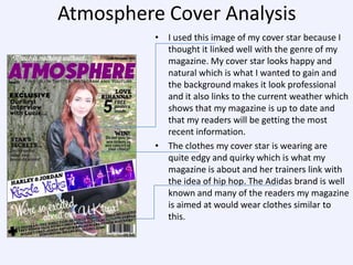 Atmosphere Cover Analysis
• I used this image of my cover star because I
thought it linked well with the genre of my
magazine. My cover star looks happy and
natural which is what I wanted to gain and
the background makes it look professional
and it also links to the current weather which
shows that my magazine is up to date and
that my readers will be getting the most
recent information.
• The clothes my cover star is wearing are
quite edgy and quirky which is what my
magazine is about and her trainers link with
the idea of hip hop. The Adidas brand is well
known and many of the readers my magazine
is aimed at would wear clothes similar to
this.

 