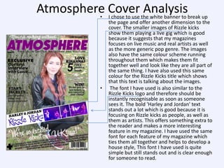 Atmosphere Cover the white banner to break up
Analysis
• I chose to use

•

the page and offer another dimension to the
cover. The smaller images of Rizzle kicks
show them playing a live gig which is good
because it suggests that my magazines
focuses on live music and real artists as well
as the more generic pop genre. The images
also have the same colour scheme running
throughout them which makes them fit
together well and look like they are all part of
the same thing. I have also used this same
colour for the Rizzle Kicks title which shows
that this text is talking about the images.
The font I have used is also similar to the
Rizzle Kicks logo and therefore should be
instantly recognisable as soon as someone
sees it. The bold 'Harley and Jordan' text
stands out a lot which is good because it is
focusing on Rizzle kicks as people, as well as
them as artists. This offers something extra to
the reader and makes a more interesting
feature in my magazine. I have used the same
font for each feature of my magazine which
ties them all together and helps to develop a
house style, This font I have used is quite
simple but still stands out and is clear enough
for someone to read.

 