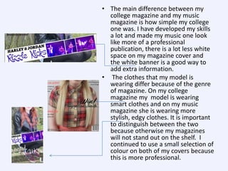 • The main difference between my
college magazine and my music
magazine is how simple my college
one was. I have developed my skills
a lot and made my music one look
like more of a professional
publication, there is a lot less white
space on my magazine cover and
the white banner is a good way to
add extra information.
• The clothes that my model is
wearing differ because of the genre
of magazine. On my college
magazine my model is wearing
smart clothes and on my music
magazine she is wearing more
stylish, edgy clothes. It is important
to distinguish between the two
because otherwise my magazines
will not stand out on the shelf. I
continued to use a small selection of
colour on both of my covers because
this is more professional.

 