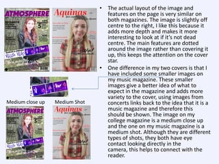 Medium close up

Medium Shot

• The actual layout of the image and
features on the page is very similar on
both magazines. The image is slightly off
centre to the right, I like this because it
adds more depth and makes it more
interesting to look at if it’s not dead
centre. The main features are dotted
around the image rather than covering it
up, this keeps the attention on the cover
star.
• One difference in my two covers is that I
have included some smaller images on
my music magazine. These smaller
images give a better idea of what to
expect in the magazine and adds more
variety to the cover, using images from
concerts links back to the idea that it is a
music magazine and therefore this
should be shown. The image on my
college magazine is a medium close up
and the one on my music magazine is a
medium shot. Although they are different
types of shots, they both have eye
contact looking directly in the
camera, this helps to connect with the
reader.

 