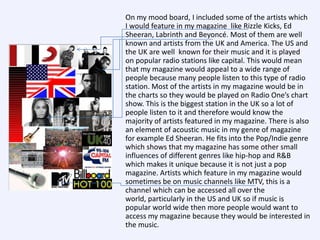 On my mood board, I included some of the artists which
I would feature in my magazine like Rizzle Kicks, Ed
Sheeran, Labrinth and Beyoncé. Most of them are well
known and artists from the UK and America. The US and
the UK are well known for their music and it is played
on popular radio stations like capital. This would mean
that my magazine would appeal to a wide range of
people because many people listen to this type of radio
station. Most of the artists in my magazine would be in
the charts so they would be played on Radio One’s chart
show. This is the biggest station in the UK so a lot of
people listen to it and therefore would know the
majority of artists featured in my magazine. There is also
an element of acoustic music in my genre of magazine
for example Ed Sheeran. He fits into the Pop/Indie genre
which shows that my magazine has some other small
influences of different genres like hip-hop and R&B
which makes it unique because it is not just a pop
magazine. Artists which feature in my magazine would
sometimes be on music channels like MTV, this is a
channel which can be accessed all over the
world, particularly in the US and UK so if music is
popular world wide then more people would want to
access my magazine because they would be interested in
the music.

 