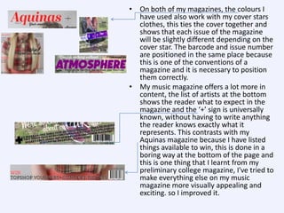 • On both of my magazines, the colours I
have used also work with my cover stars
clothes, this ties the cover together and
shows that each issue of the magazine
will be slightly different depending on the
cover star. The barcode and issue number
are positioned in the same place because
this is one of the conventions of a
magazine and it is necessary to position
them correctly.
• My music magazine offers a lot more in
content, the list of artists at the bottom
shows the reader what to expect in the
magazine and the ‘+’ sign is universally
known, without having to write anything
the reader knows exactly what it
represents. This contrasts with my
Aquinas magazine because I have listed
things available to win, this is done in a
boring way at the bottom of the page and
this is one thing that I learnt from my
preliminary college magazine, I've tried to
make everything else on my music
magazine more visually appealing and
exciting. so I improved it.

 