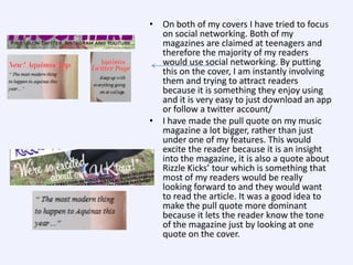 • On both of my covers I have tried to focus
on social networking. Both of my
magazines are claimed at teenagers and
therefore the majority of my readers
would use social networking. By putting
this on the cover, I am instantly involving
them and trying to attract readers
because it is something they enjoy using
and it is very easy to just download an app
or follow a twitter account/
• I have made the pull quote on my music
magazine a lot bigger, rather than just
under one of my features. This would
excite the reader because it is an insight
into the magazine, it is also a quote about
Rizzle Kicks’ tour which is something that
most of my readers would be really
looking forward to and they would want
to read the article. It was a good idea to
make the pull quote more dominant
because it lets the reader know the tone
of the magazine just by looking at one
quote on the cover.

 
