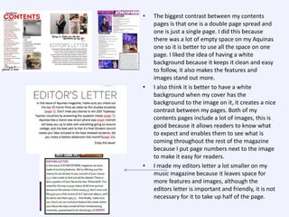 •

•

•

The biggest contrast between my contents
pages is that one is a double page spread and
one is just a single page. I did this because
there was a lot of empty space on my Aquinas
one so it is better to use all the space on one
page. I liked the idea of having a white
background because it keeps it clean and easy
to follow, it also makes the features and
images stand out more.
I also think it is better to have a white
background when my cover has the
background to the image on it, it creates a nice
contrast between my pages. Both of my
contents pages include a lot of images, this is
good because it allows readers to know what
to expect and enables them to see what is
coming throughout the rest of the magazine
because I put page numbers next to the image
to make it easy for readers.
I made my editors letter a lot smaller on my
music magazine because it leaves space for
more features and images, although the
editors letter is important and friendly, it is not
necessary for it to take up half of the page.

 