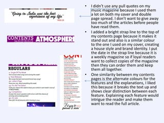 •

•

•

I didn’t use any pull quotes on my
music magazine because I used them
a lot on both my cover and double
page spread. I don’t want to give away
too much of the articles before people
have read them.
I added a bright strap line to the top of
my contents page because it makes it
stand out and also is a similar colour
to the one I used on my cover, creating
a house style and brand identity. I put
the date in the strap line because it is
a weekly magazine so if loyal readers
want to collect copies of the magazine
then they can order them and keep
them all together.
One similarity between my contents
pages is the alternate colours for the
features and the explanations, I liked
this because it breaks the text up and
shows clear distinction between each
feature. Explaining each feature would
intrigue the reader and make them
want to read the full article.

 