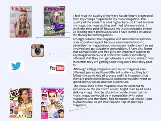 I feel that the quality of my work has definitely progressed
from my college magazine to my music magazine. The
quality of the content is a lot higher because I tried to make
my magazine more exciting and tried take more risks. I
think the risks paid off because my music magazine ended
up looking more professional and I have learnt a lot about
the theory behind magazines.
Synergy between the magazine and social media websites
is an important aspect because social media helps to
advertise the magazine and also makes readers want to get
involved and participate in competitions. I have also learnt
that competitions and free gifts are important aspects to
any magazine because it offers the readers something
different that they cant get elsewhere and also makes them
think that they are getting something more than they paid
for.
Although college magazines and music magazines are
different genres and have different audiences, they both
follow the same kind of process and it is important that
they are professional because someone wouldn’t want to
spend money on an amateur publication.
The visual look of the magazines has to stand out to
someone on the shelf with a bold, bright mast head and a
striking image. I had to take into consideration that my
music magazine would be in competition with other
magazines and therefore I had to ensure that I made it just
as professional as We love Pop and Top Of The Pops
magazine.

 