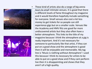 • These kind of artists also do a range of big arena
tours to small intimate venues. It is good that there
is different levels of fame throughout my magazine
and it would therefore hopefully include something
for everyone. Small venues also cost a lot less
money to get tickets for so people can still
experience gigs but on a smaller scale. Venues like
the Academy and HMV Ritz are good for more
undiscovered artists but they also often have a
better atmosphere. This links to the title of my
magazine because I think the atmosphere at a gig is
really important. And it’s not necessary for
someone to particularly like that artist, if they can
put on a good show and the atmosphere is good
then it will be enjoyable and memorable. My tag
line is ‘Music is nothing without Atmosphere’ I used
this because I think its necessary for artists to be
able to put on a good show and if they cant perform
live then it is disappointing and shows that they
aren’t of a high quality.

 