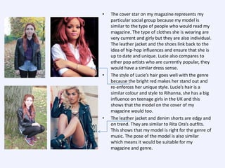 •

•

•

The cover star on my magazine represents my
particular social group because my model is
similar to the type of people who would read my
magazine. The type of clothes she is wearing are
very current and girly but they are also individual.
The leather jacket and the shoes link back to the
idea of hip-hop influences and ensure that she is
up to date and unique. Lucie also compares to
other pop artists who are currently popular, they
would have a similar dress sense.
The style of Lucie’s hair goes well with the genre
because the bright red makes her stand out and
re-enforces her unique style. Lucie’s hair is a
similar colour and style to Rihanna, she has a big
influence on teenage girls in the UK and this
shows that the model on the cover of my
magazine would too.
The leather jacket and denim shorts are edgy and
on trend. They are similar to Rita Ora’s outfits.
This shows that my model is right for the genre of
music. The pose of the model is also similar
which means it would be suitable for my
magazine and genre.

 