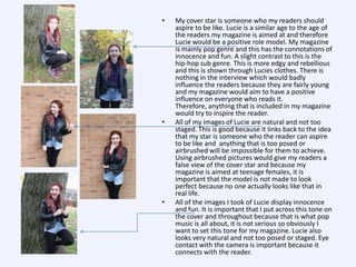 •

•

•

My cover star is someone who my readers should
aspire to be like. Lucie is a similar age to the age of
the readers my magazine is aimed at and therefore
Lucie would be a positive role model. My magazine
is mainly pop genre and this has the connotations of
innocence and fun. A slight contrast to this is the
hip-hop sub genre. This is more edgy and rebellious
and this is shown through Lucies clothes. There is
nothing in the interview which would badly
influence the readers because they are fairly young
and my magazine would aim to have a positive
influence on everyone who reads it.
Therefore, anything that is included in my magazine
would try to inspire the reader.
All of my images of Lucie are natural and not too
staged. This is good because it links back to the idea
that my star is someone who the reader can aspire
to be like and anything that is too posed or
airbrushed will be impossible for them to achieve.
Using airbrushed pictures would give my readers a
false view of the cover star and because my
magazine is aimed at teenage females, it is
important that the model is not made to look
perfect because no one actually looks like that in
real life.
All of the images I took of Lucie display innocence
and fun. It is important that I put across this tone on
the cover and throughout because that is what pop
music is all about, it is not serious so obviously I
want to set this tone for my magazine. Lucie also
looks very natural and not too posed or staged. Eye
contact with the camera is important because it
connects with the reader.

 