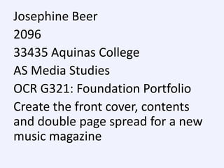 Josephine Beer
2096
33435 Aquinas College
AS Media Studies
OCR G321: Foundation Portfolio
Create the front cover, contents
and double page spread for a new
music magazine

 