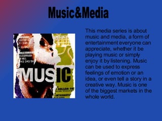 This media series is about music and media, a form of entertainment everyone can appreciate, whether it be playing music or simply enjoy it by listening. Music can be used to express feelings of emotion or an idea, or even tell a story in a creative way. Music is one of the biggest markets in the whole world. Music&Media 