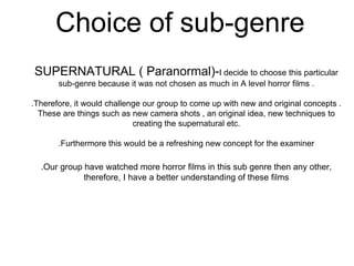 Choice of sub-genre
SUPERNATURAL ( Paranormal)-I decide to choose this particular
sub-genre because it was not chosen as much in A level horror films .
.Therefore, it would challenge our group to come up with new and original concepts .
These are things such as new camera shots , an original idea, new techniques to
creating the supernatural etc.
.Furthermore this would be a refreshing new concept for the examiner
.Our group have watched more horror films in this sub genre then any other,
therefore, I have a better understanding of these films
 